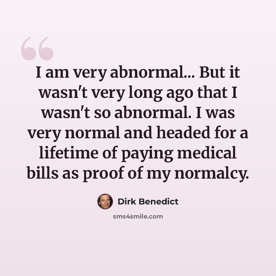 “I am very abnormal... But it wasn't very long ago that I wasn't so abnormal. I was very normal and headed for a lifetime of paying medical bills as proof of my normalcy.” quote by Dirk Benedict
