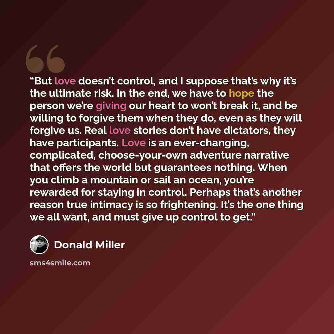 “But love doesn’t control, and I suppose that’s why it’s the ultimate risk. In the end, we have to hope the person we’re giving our heart to won’t break it, and be willing to forgive them when they do, even as they will forgive us. Real love stories don’t have dictators, they have participants…” quote by Donald Miller