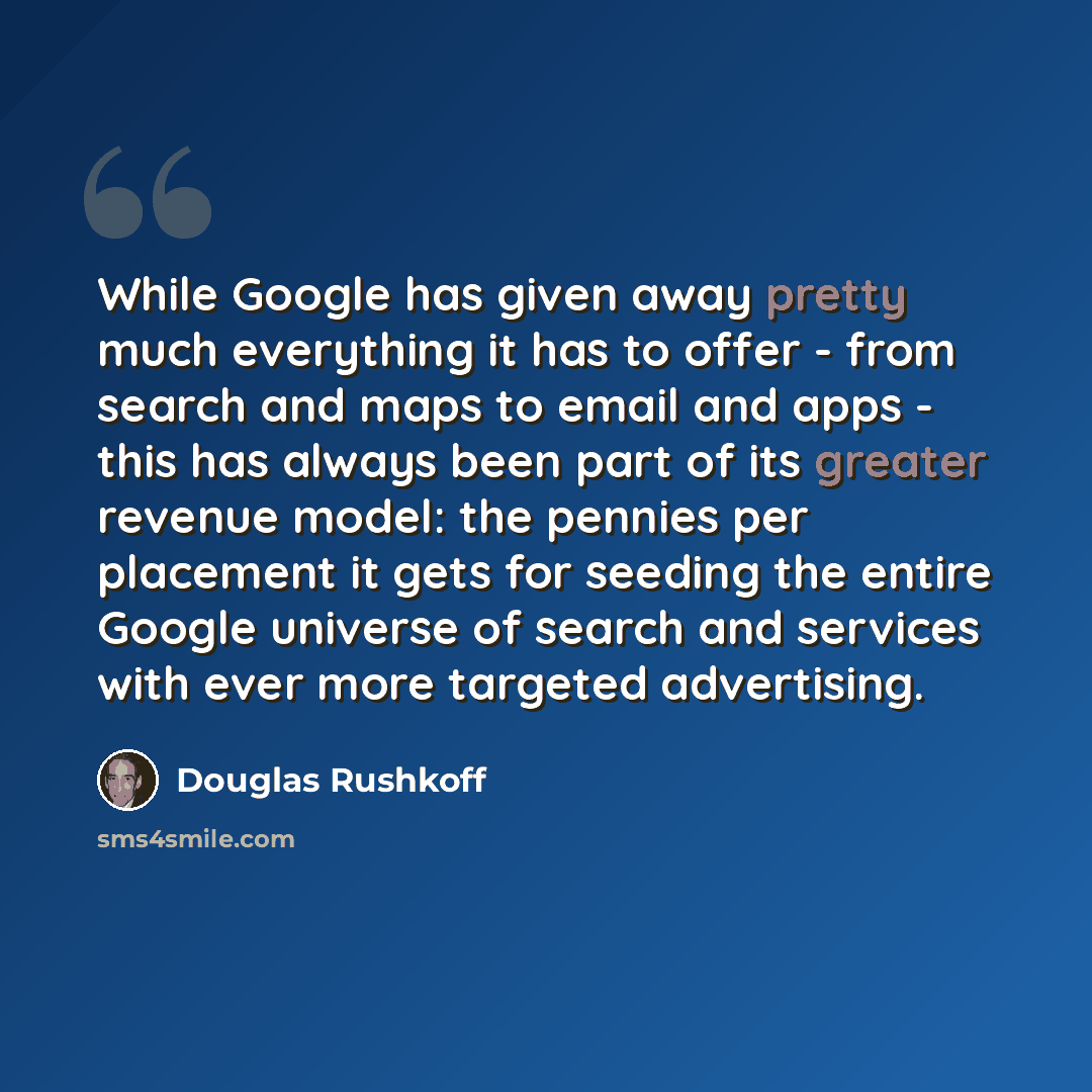 “While Google has given away pretty much everything it has to offer - from search and maps to email and apps - this has always been part of its greater revenue model: the pennies per placement it gets for seeding the entire Google universe of search and services with ever more targeted advertising.” quote by Douglas Rushkoff