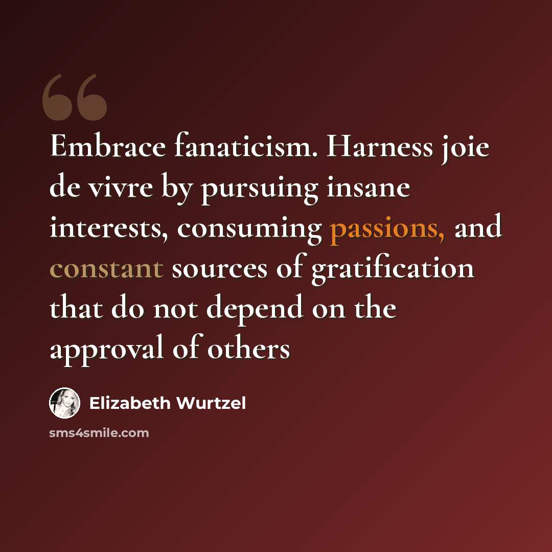 “Embrace fanaticism. Harness joie de vivre by pursuing insane interests, consuming passions, and constant sources of gratification that do not depend on the approval of others” quote by Elizabeth Wurtzel