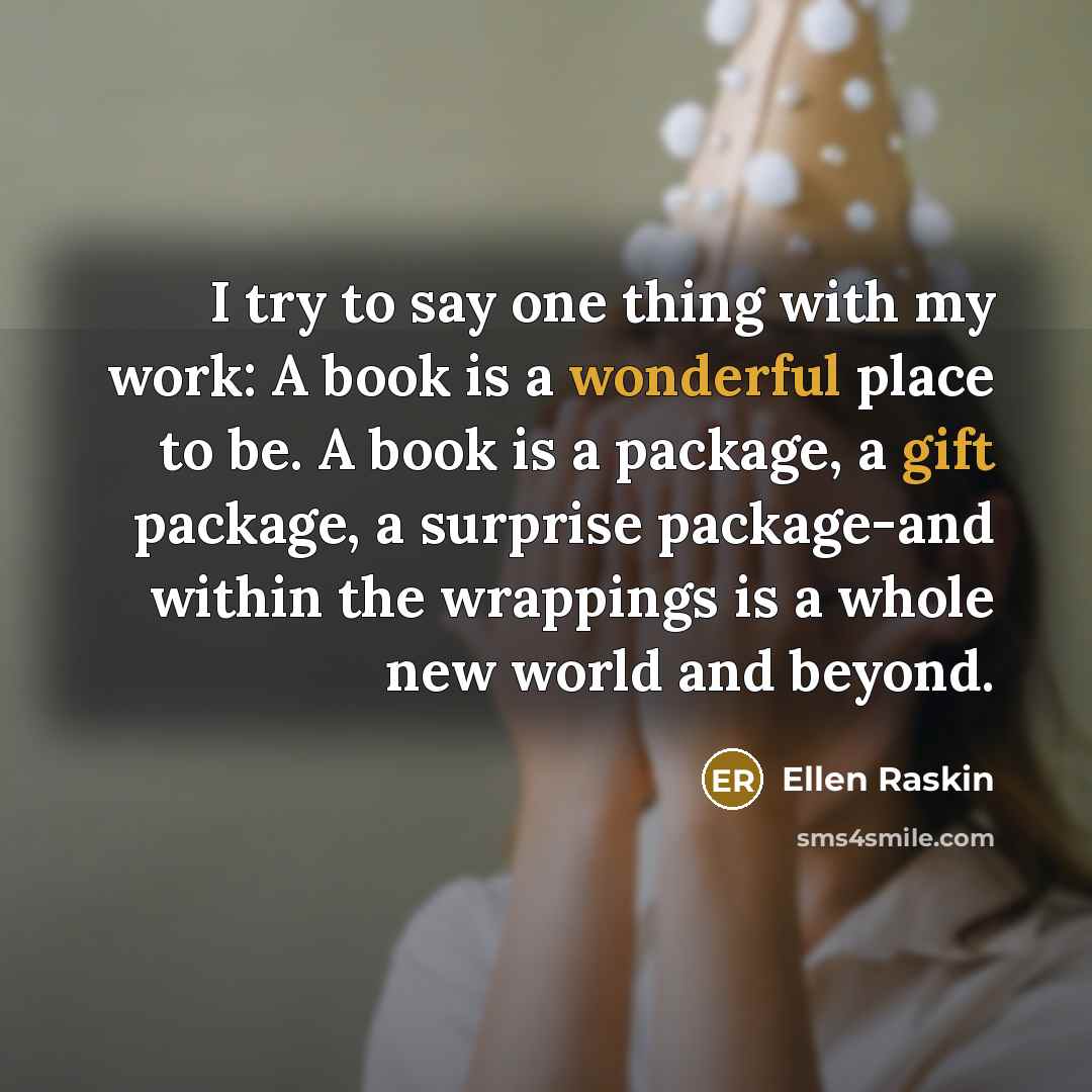 “I try to say one thing with my work: A book is a wonderful place to be. A book is a package, a gift package, a surprise package-and within the wrappings is a whole new world and beyond.” quote by Ellen Raskin