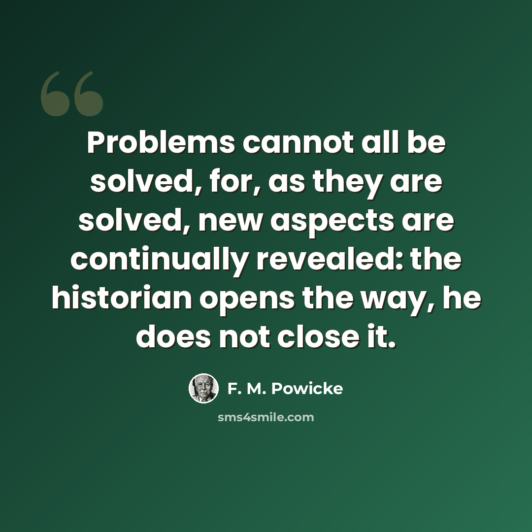 “Problems cannot all be solved, for, as they are solved, new aspects are continually revealed: the historian opens the way, he does not close it.” quote by F. M. Powicke