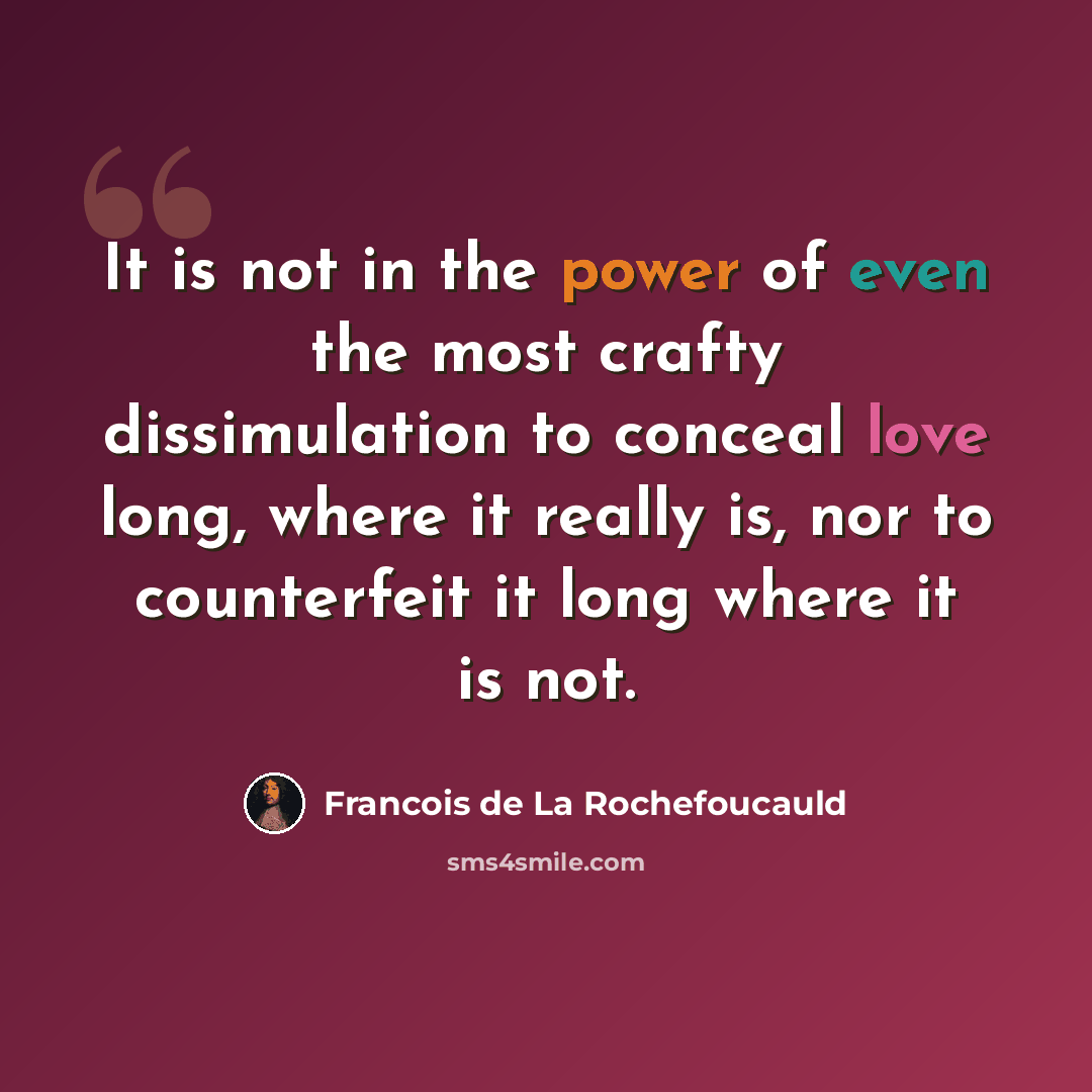 “It is not in the power of even the most crafty dissimulation to conceal love long, where it really is, nor to counterfeit it long where it is not.” quote by Francois de La Rochefoucauld