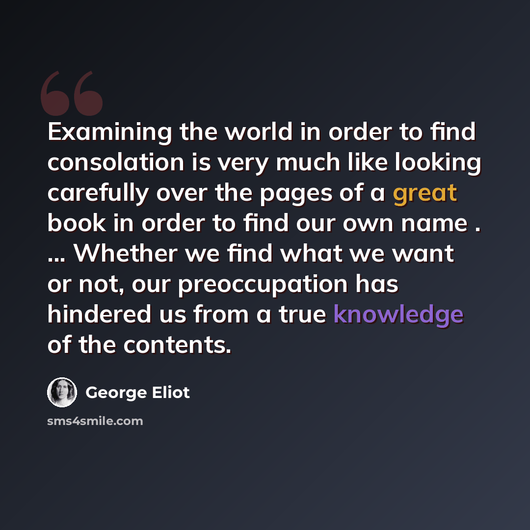 “Examining the world in order to find consolation is very much like looking carefully over the pages of a great book in order to find our own name . ... Whether we find what we want or not, our preoccupation has hindered us from a true knowledge of the contents.” quote by George Eliot