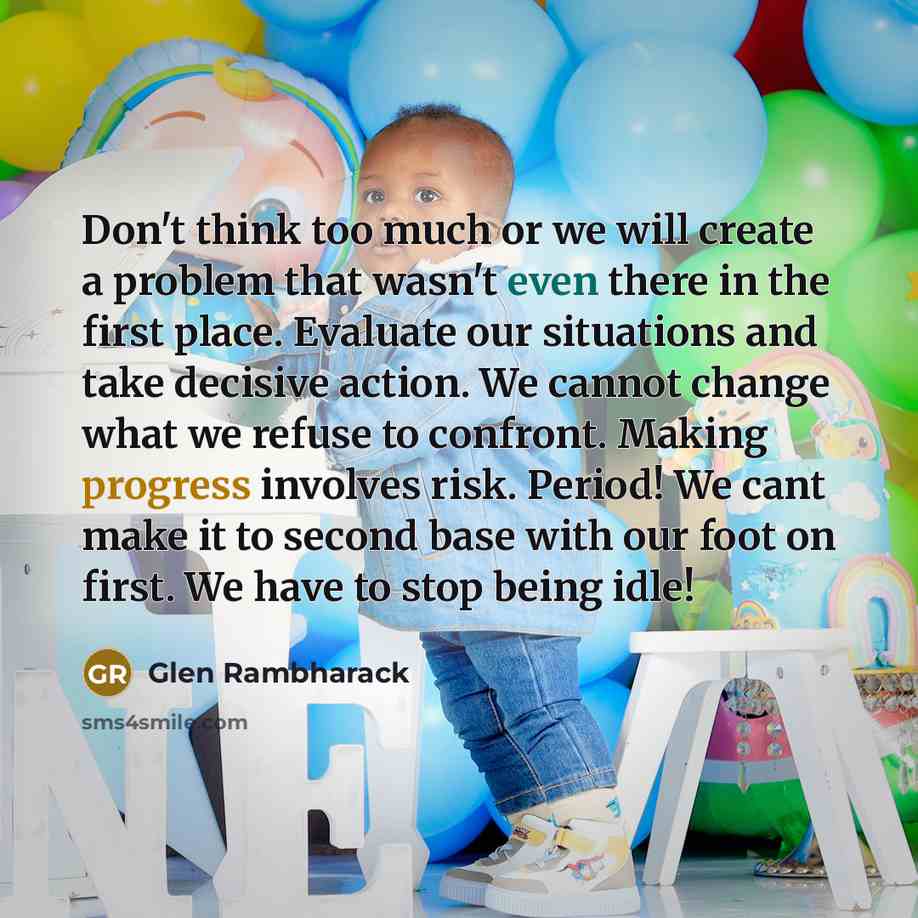 “Don't think too much or we will create a problem that wasn't even there in the first place. Evaluate our situations and take decisive action. We cannot change what we refuse to confront. Making progress involves risk. Period! We cant make it to second base with our foot on first. We have to stop…” quote by Glen Rambharack