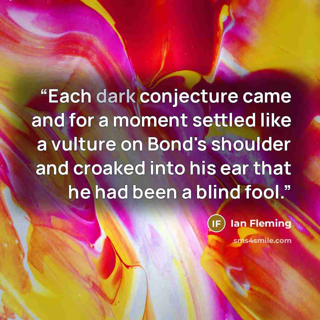 “Each dark conjecture came and for a moment settled like a vulture on Bond's shoulder and croaked into his ear that he had been a blind fool.” quote by Ian Fleming