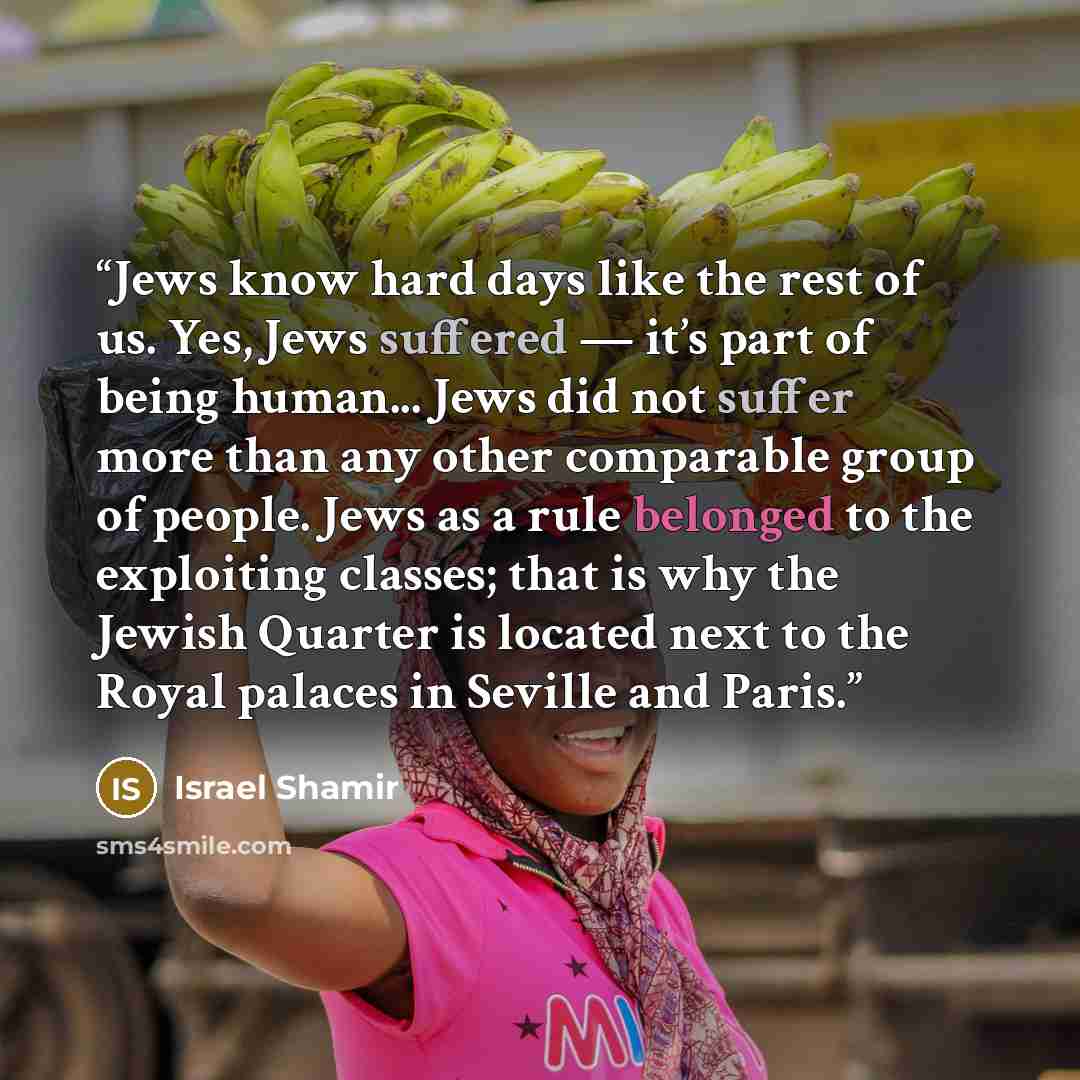 “Jews know hard days like the rest of us. Yes, Jews suffered — it’s part of being human... Jews did not suffer more than any other comparable group of people. Jews as a rule belonged to the exploiting classes; that is why the Jewish Quarter is located next to the Royal palaces in Seville and Paris.” quote by Israel Shamir