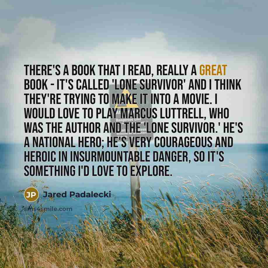 “There's a book that I read, really a great book - it's called 'Lone Survivor' and I think they're trying to make it into a movie. I would love to play Marcus Luttrell, who was the author and the 'lone survivor.' He's a national hero; he's very courageous and heroic in insurmountable danger, so…” quote by Jared Padalecki