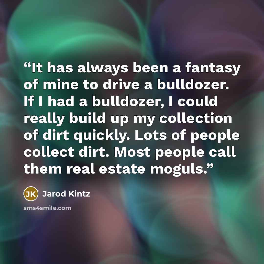 “It has always been a fantasy of mine to drive a bulldozer. If I had a bulldozer, I could really build up my collection of dirt quickly. Lots of people collect dirt. Most people call them real estate moguls.” quote by Jarod Kintz
