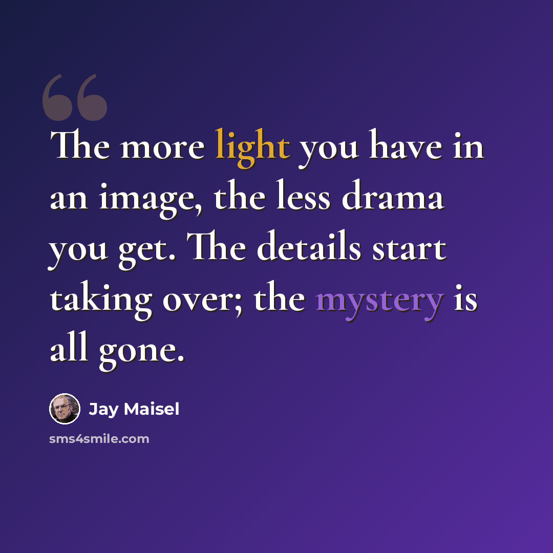 “The more light you have in an image, the less drama you get. The details start taking over; the mystery is all gone.” quote by Jay Maisel