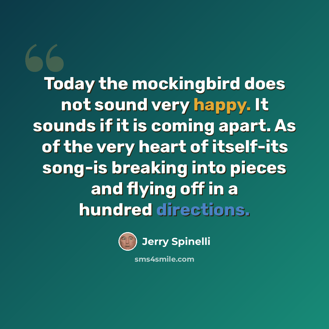 “Today the mockingbird does not sound very happy. It sounds if it is coming apart. As of the very heart of itself-its song-is breaking into pieces and flying off in a hundred directions.” quote by Jerry Spinelli