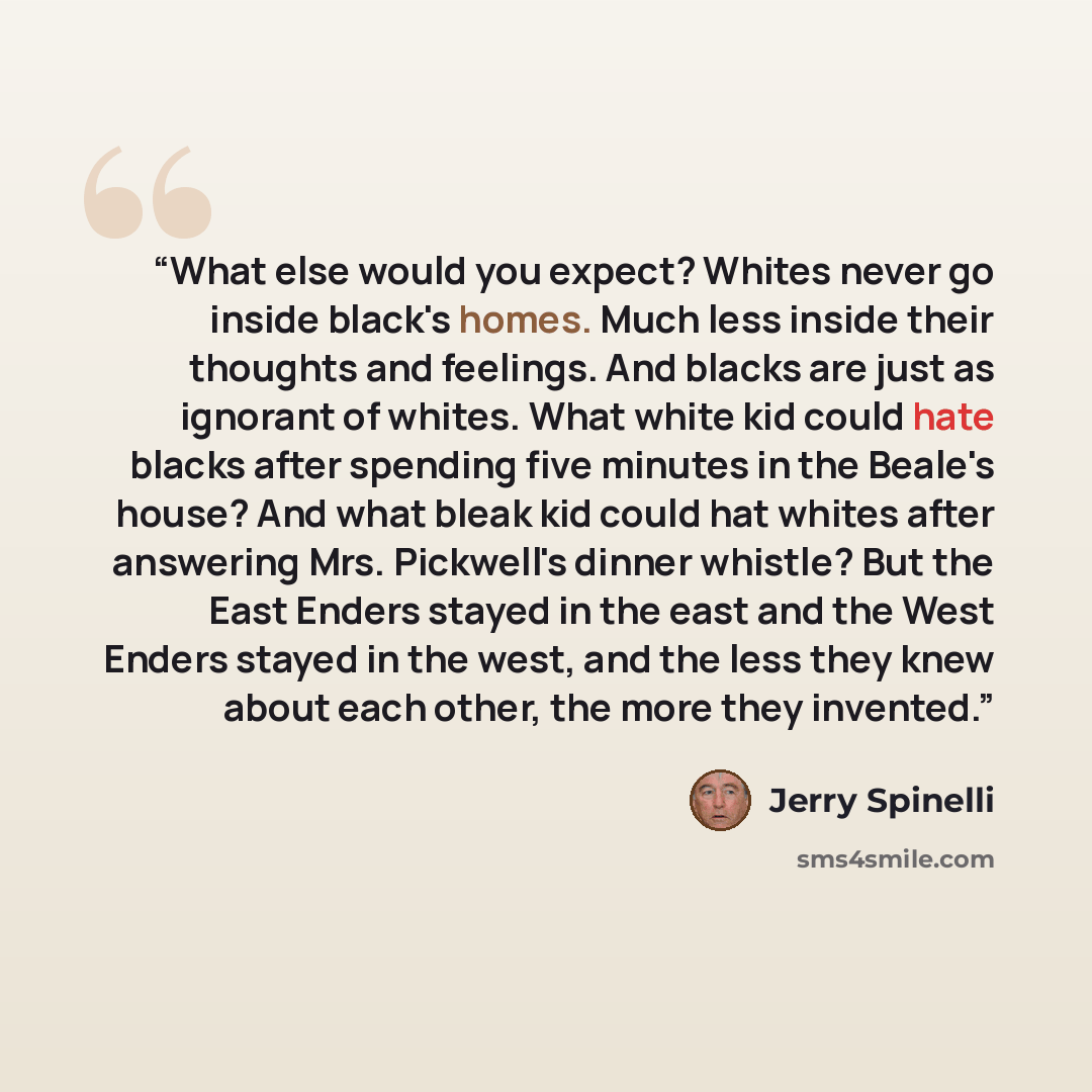 “What else would you expect? Whites never go inside black's homes. Much less inside their thoughts and feelings. And blacks are just as ignorant of whites. What white kid could hate blacks after spending five minutes in the Beale's house? And what bleak kid could hat whites after answering Mrs…” quote by Jerry Spinelli
