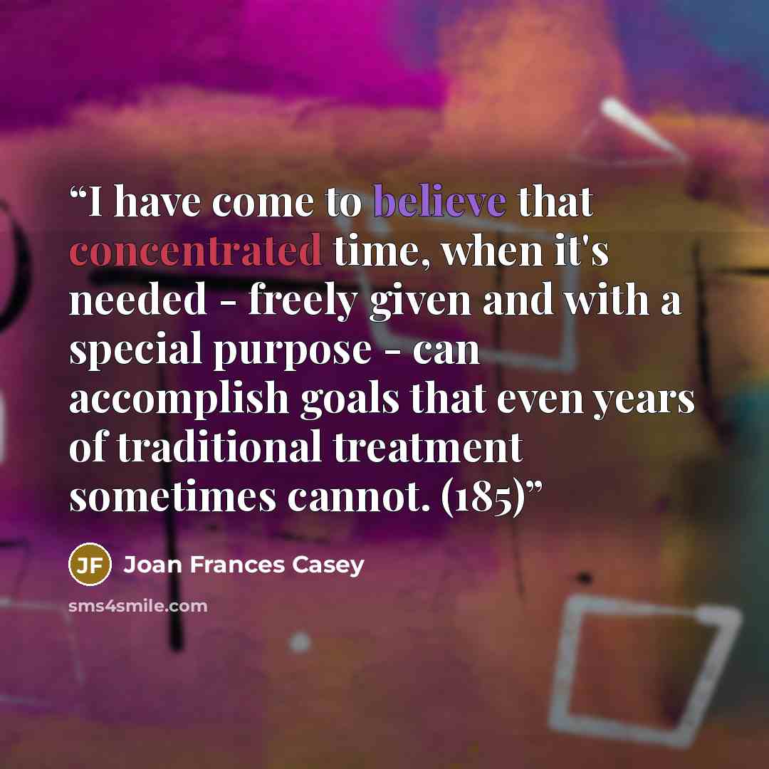 “I have come to believe that concentrated time, when it's needed - freely given and with a special purpose - can accomplish goals that even years of traditional treatment sometimes cannot. (185)” quote by Joan Frances Casey