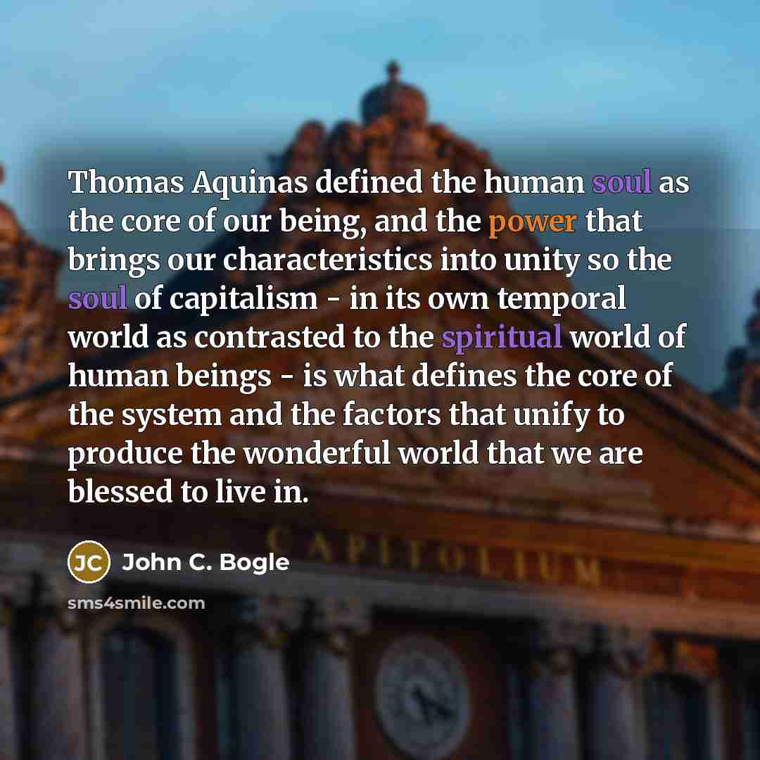 “Thomas Aquinas defined the human soul as the core of our being, and the power that brings our characteristics into unity so the soul of capitalism - in its own temporal world as contrasted to the spiritual world of human beings - is what defines the core of the system and the factors that unify to…” quote by John C. Bogle