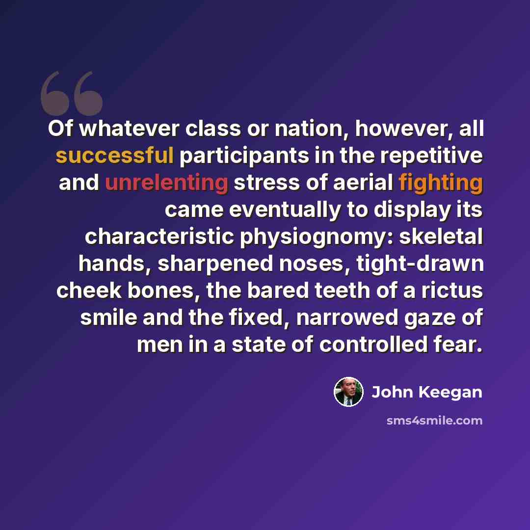 “Of whatever class or nation, however, all successful participants in the repetitive and unrelenting stress of aerial fighting came eventually to display its characteristic physiognomy: skeletal hands, sharpened noses, tight-drawn cheek bones, the bared teeth of a rictus smile and the fixed…” quote by John Keegan