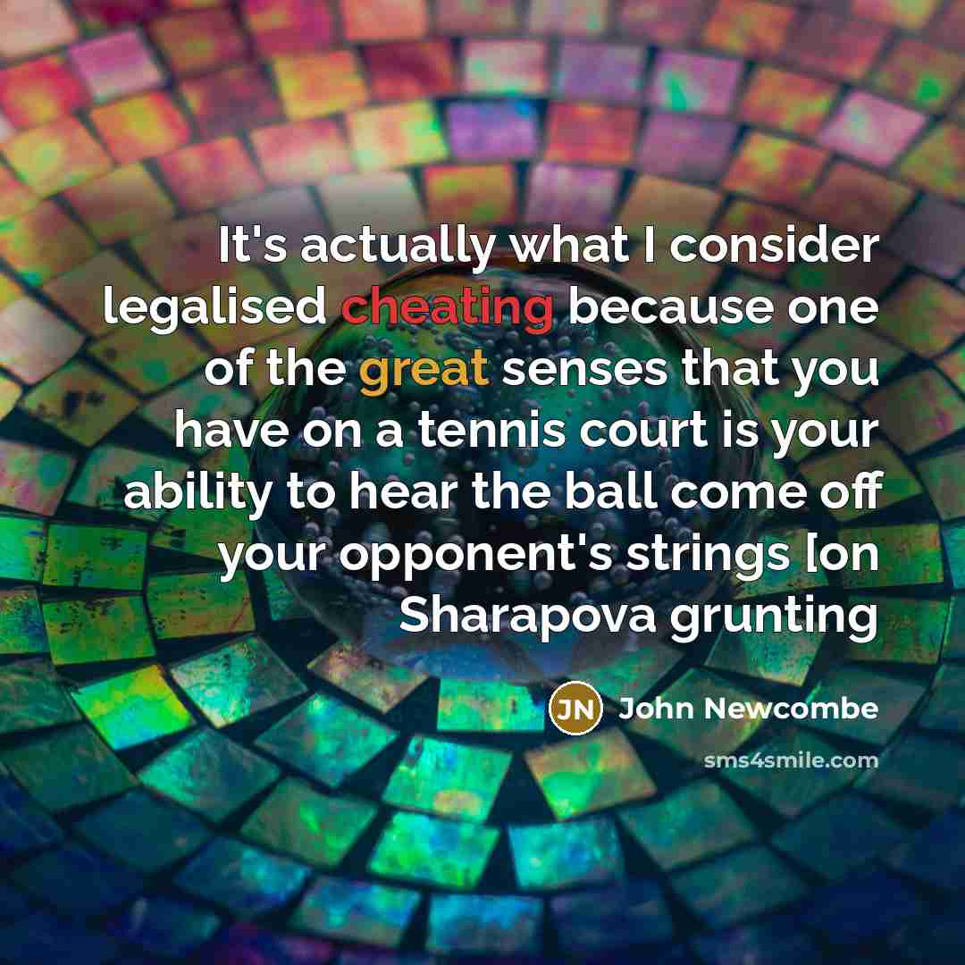 “It's actually what I consider legalised cheating because one of the great senses that you have on a tennis court is your ability to hear the ball come off your opponent's strings [on Sharapova grunting” quote by John Newcombe