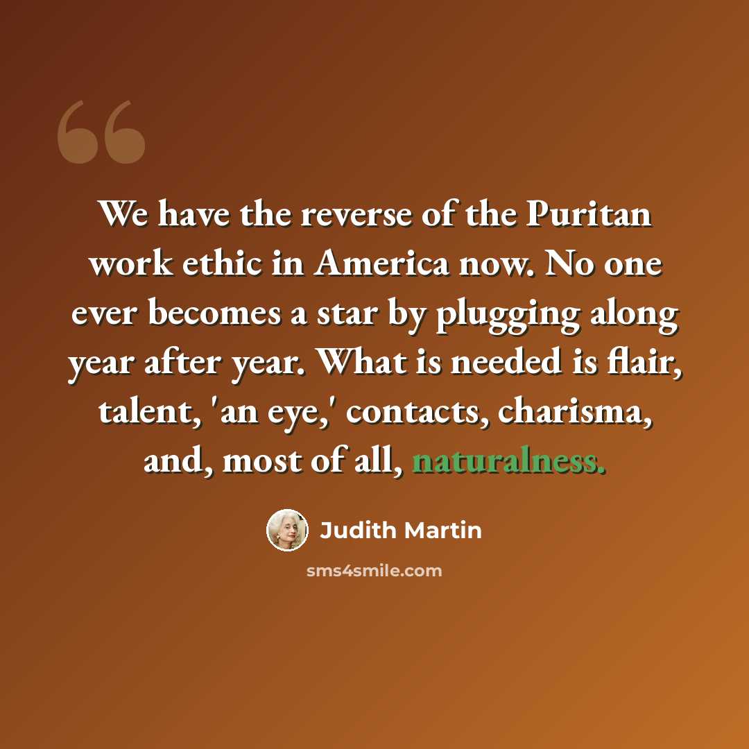 “We have the reverse of the Puritan work ethic in America now. No one ever becomes a star by plugging along year after year. What is needed is flair, talent, 'an eye,' contacts, charisma, and, most of all, naturalness.” quote by Judith Martin