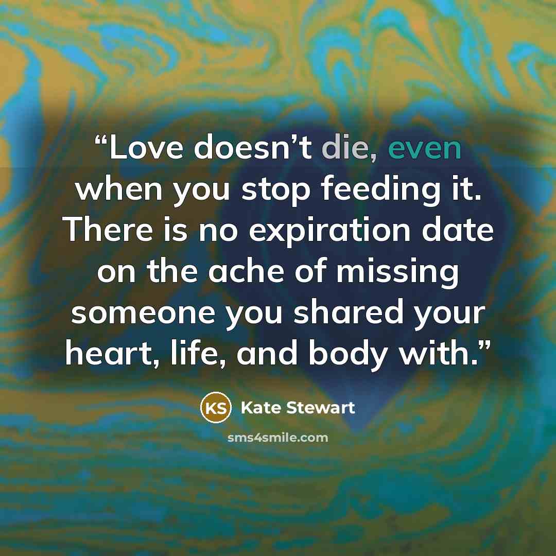 “Love doesn’t die, even when you stop feeding it. There is no expiration date on the ache of missing someone you shared your heart, life, and body with.” quote by Kate Stewart