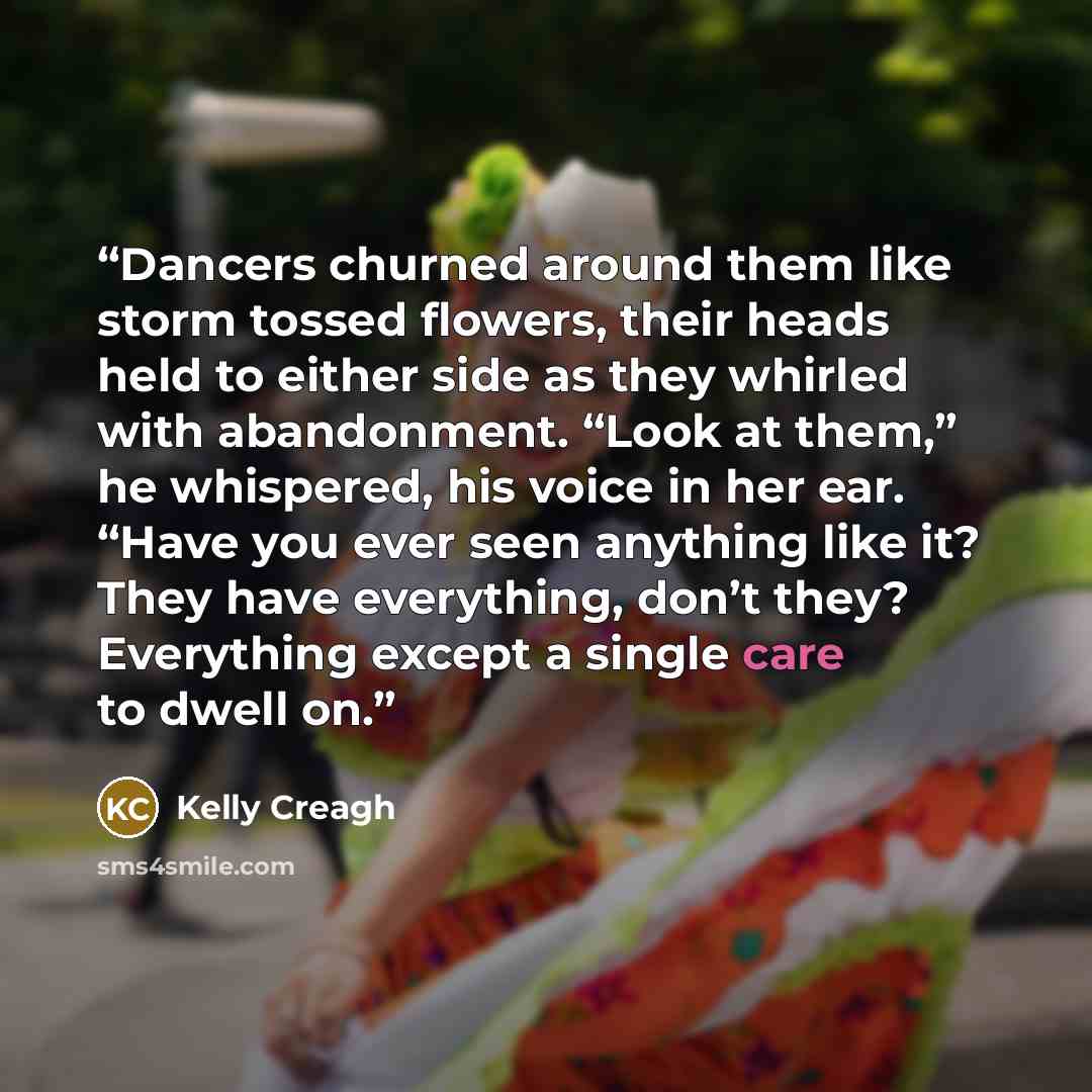 “Dancers churned around them like storm tossed flowers, their heads held to either side as they whirled with abandonment. “Look at them,” he whispered, his voice in her ear. “Have you ever seen anything like it? They have everything, don’t they? Everything except a single care to dwell on.” quote by Kelly Creagh