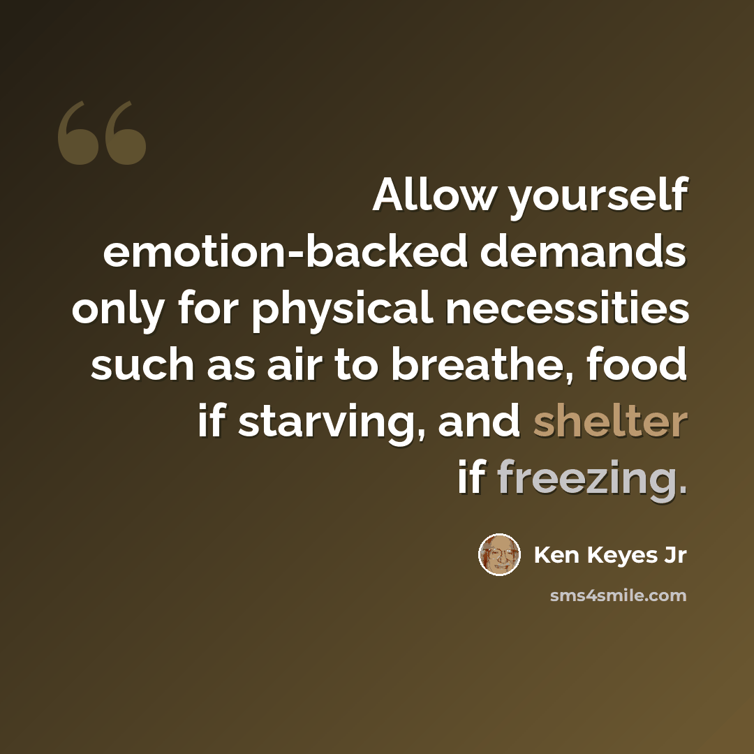 “Allow yourself emotion-backed demands only for physical necessities such as air to breathe, food if starving, and shelter if freezing.” quote by Ken Keyes Jr