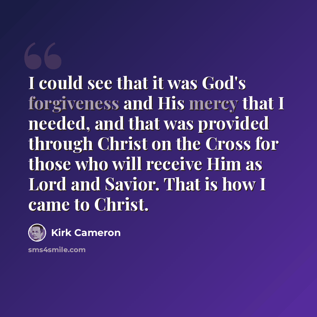 “I could see that it was God's forgiveness and His mercy that I needed, and that was provided through Christ on the Cross for those who will receive Him as Lord and Savior. That is how I came to Christ.” quote by Kirk Cameron