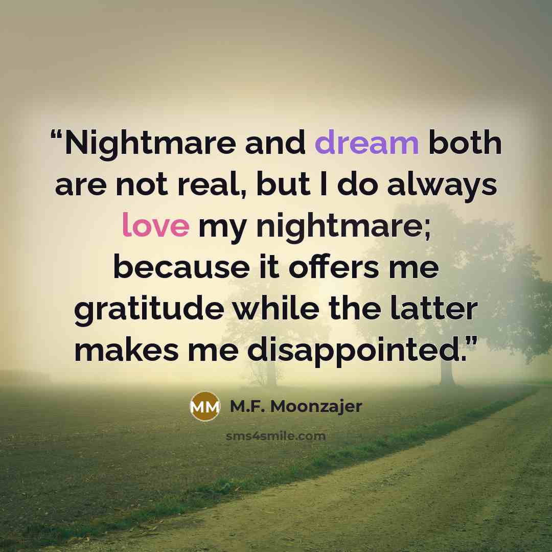 “Nightmare and dream both are not real, but I do always love my nightmare; because it offers me gratitude while the latter makes me disappointed.” quote by M.F. Moonzajer