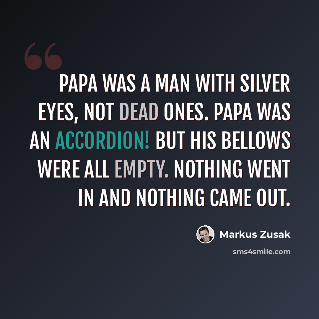 “Papa was a man with silver eyes, not dead ones. Papa was an accordion! But his bellows were all empty. Nothing went in and nothing came out.” quote by Markus Zusak