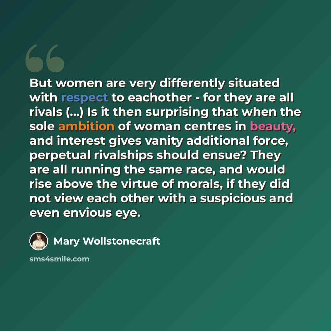 “But women are very differently situated with respect to eachother - for they are all rivals (...) Is it then surprising that when the sole ambition of woman centres in beauty, and interest gives vanity additional force, perpetual rivalships should ensue? They are all running the same race, and…” quote by Mary Wollstonecraft
