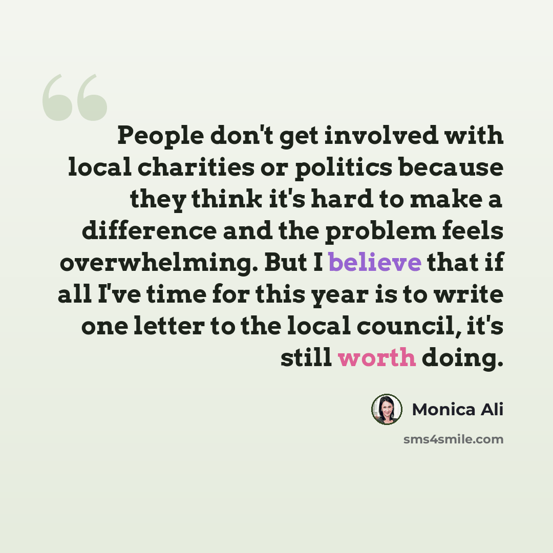 “People don't get involved with local charities or politics because they think it's hard to make a difference and the problem feels overwhelming. But I believe that if all I've time for this year is to write one letter to the local council, it's still worth doing.” quote by Monica Ali