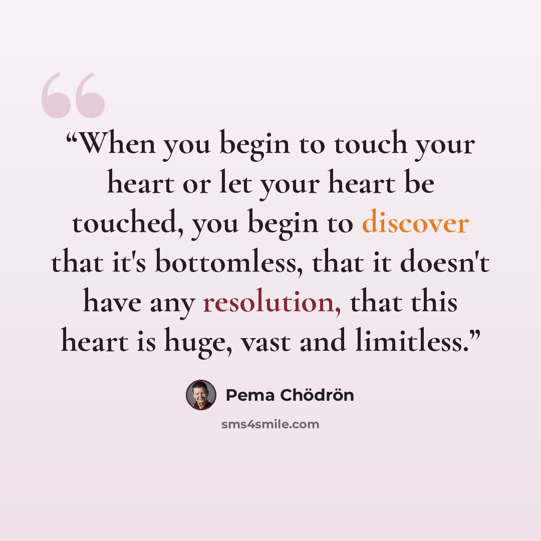 “When you begin to touch your heart or let your heart be touched, you begin to discover that it's bottomless, that it doesn't have any resolution, that this heart is huge, vast and limitless.” quote by Pema Chodron