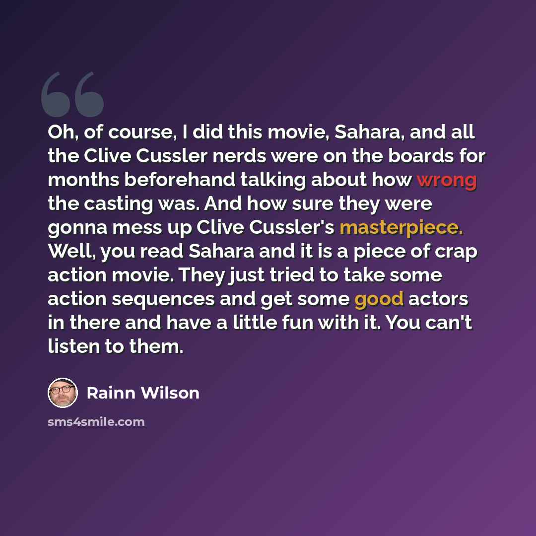 “Oh, of course, I did this movie, Sahara, and all the Clive Cussler nerds were on the boards for months beforehand talking about how wrong the casting was. And how sure they were gonna mess up Clive Cussler's masterpiece. Well, you read Sahara and it is a piece of crap action movie. They just tried…” quote by Rainn Wilson