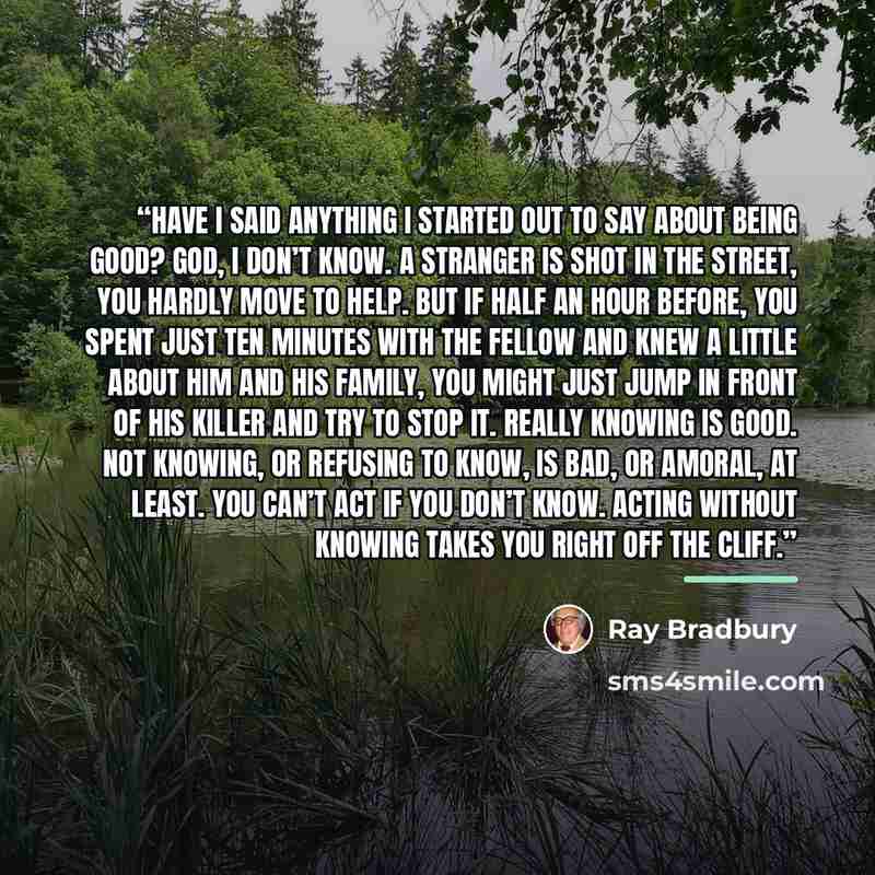 “Have I said anything I started out to say about being good? God, I don’t know. A stranger is shot in the street, you hardly move to help. But if half an hour before, you spent just ten minutes with the fellow and knew a little about him and his family, you might just jump in front of his killer…” quote by Ray Bradbury