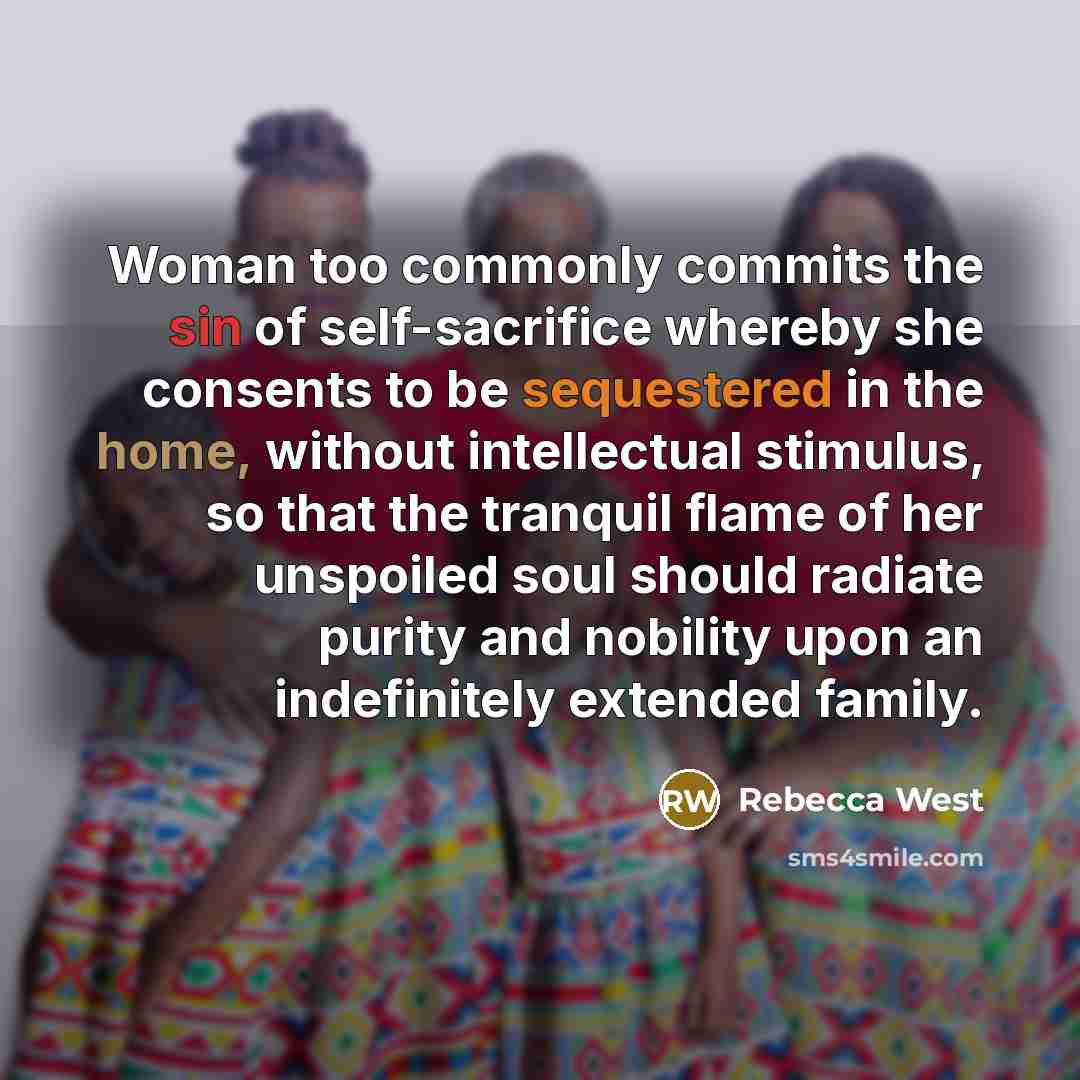 “Woman too commonly commits the sin of self-sacrifice whereby she consents to be sequestered in the home, without intellectual stimulus, so that the tranquil flame of her unspoiled soul should radiate purity and nobility upon an indefinitely extended family.” quote by Rebecca West