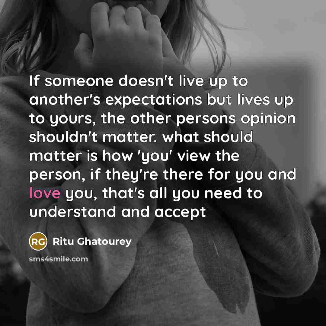 “If someone doesn't live up to another's expectations but lives up to yours, the other persons opinion shouldn't matter. what should matter is how 'you' view the person, if they're there for you and love you, that's all you need to understand and accept” quote by Ritu Ghatourey