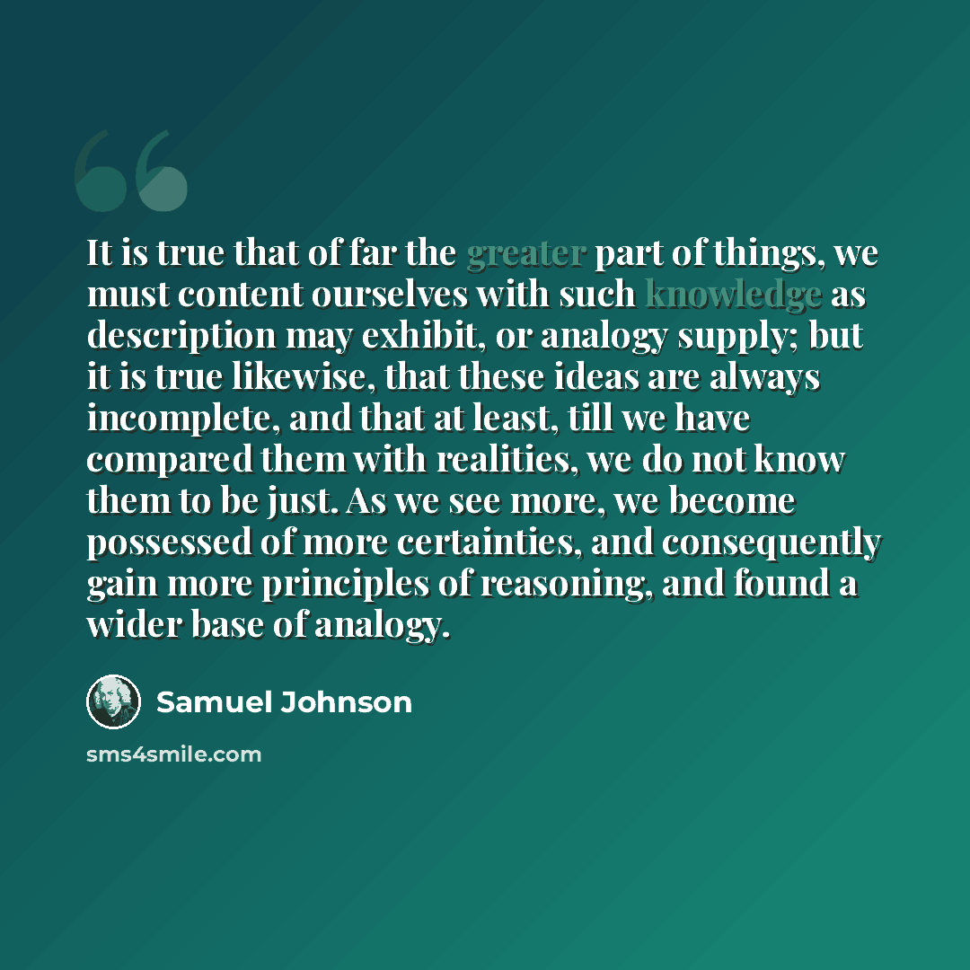 “It is true that of far the greater part of things, we must content ourselves with such knowledge as description may exhibit, or analogy supply; but it is true likewise, that these ideas are always incomplete, and that at least, till we have compared them with realities, we do not know them to be…” quote by Samuel Johnson