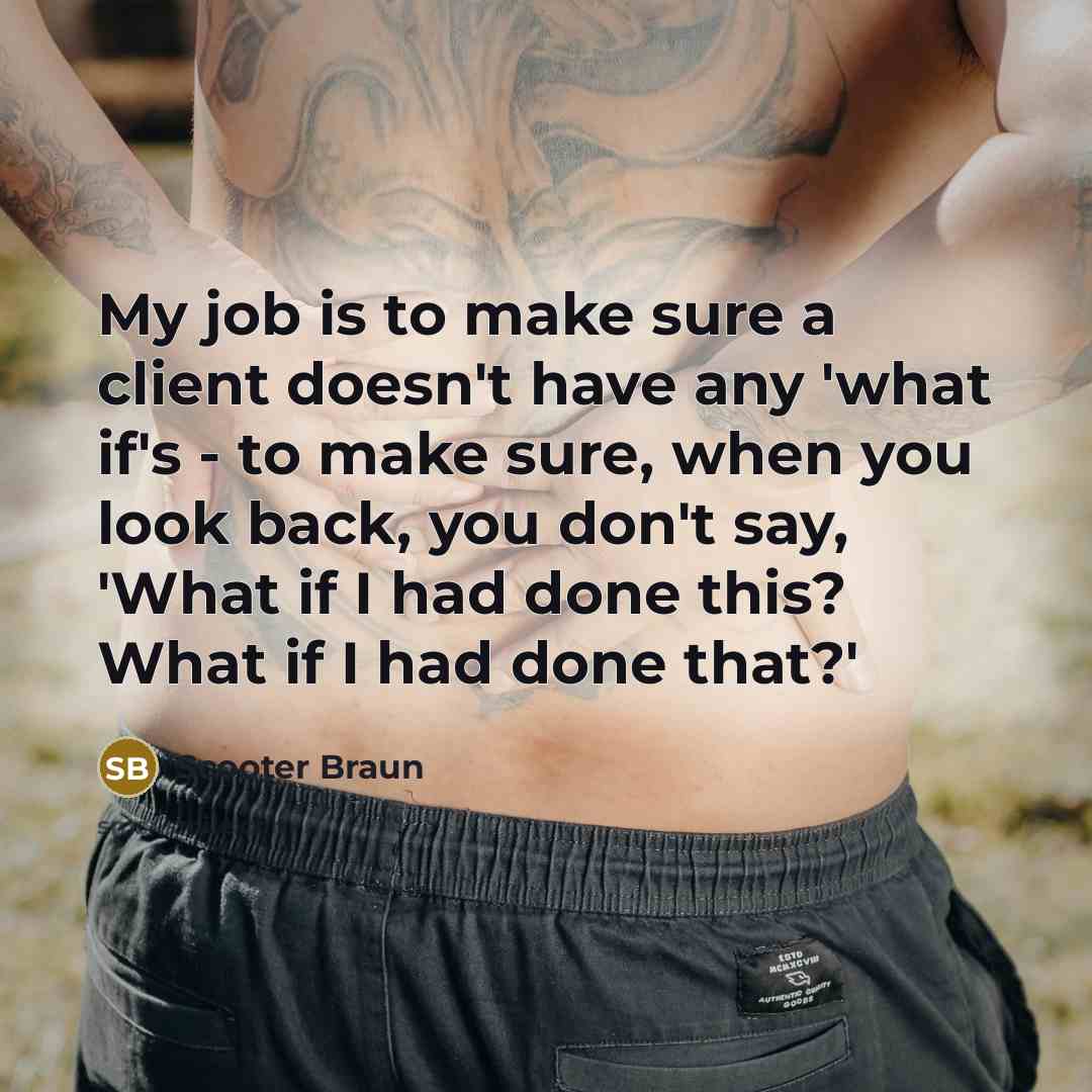 “My job is to make sure a client doesn't have any 'what if's - to make sure, when you look back, you don't say, 'What if I had done this? What if I had done that?'” quote by Scooter Braun
