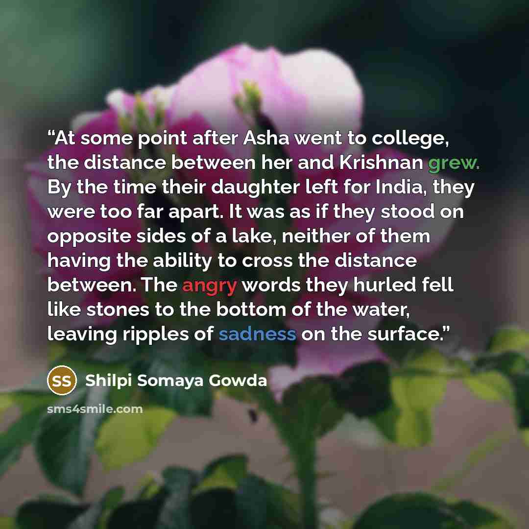 “At some point after Asha went to college, the distance between her and Krishnan grew. By the time their daughter left for India, they were too far apart. It was as if they stood on opposite sides of a lake, neither of them having the ability to cross the distance between. The angry words they…” quote by Shilpi Somaya Gowda