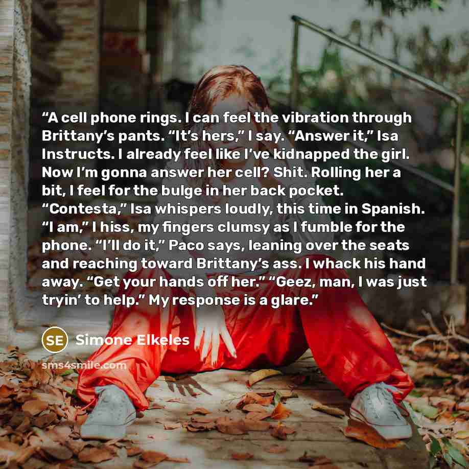 “A cell phone rings. I can feel the vibration through Brittany’s pants. “It’s hers,” I say. “Answer it,” Isa Instructs. I already feel like I’ve kidnapped the girl. Now I’m gonna answer her cell? Shit. Rolling her a bit, I feel for the bulge in her back pocket. “Contesta,” Isa whispers loudly, this…” quote by Simone Elkeles