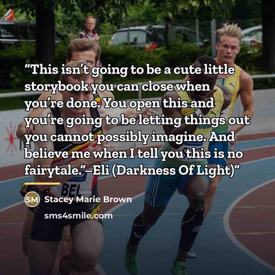 “This isn’t going to be a cute little storybook you can close when you’re done. You open this and you’re going to be letting things out you cannot possibly imagine. And believe me when I tell you this is no fairytale.”–Eli (Darkness Of Light)” quote by Stacey Marie Brown