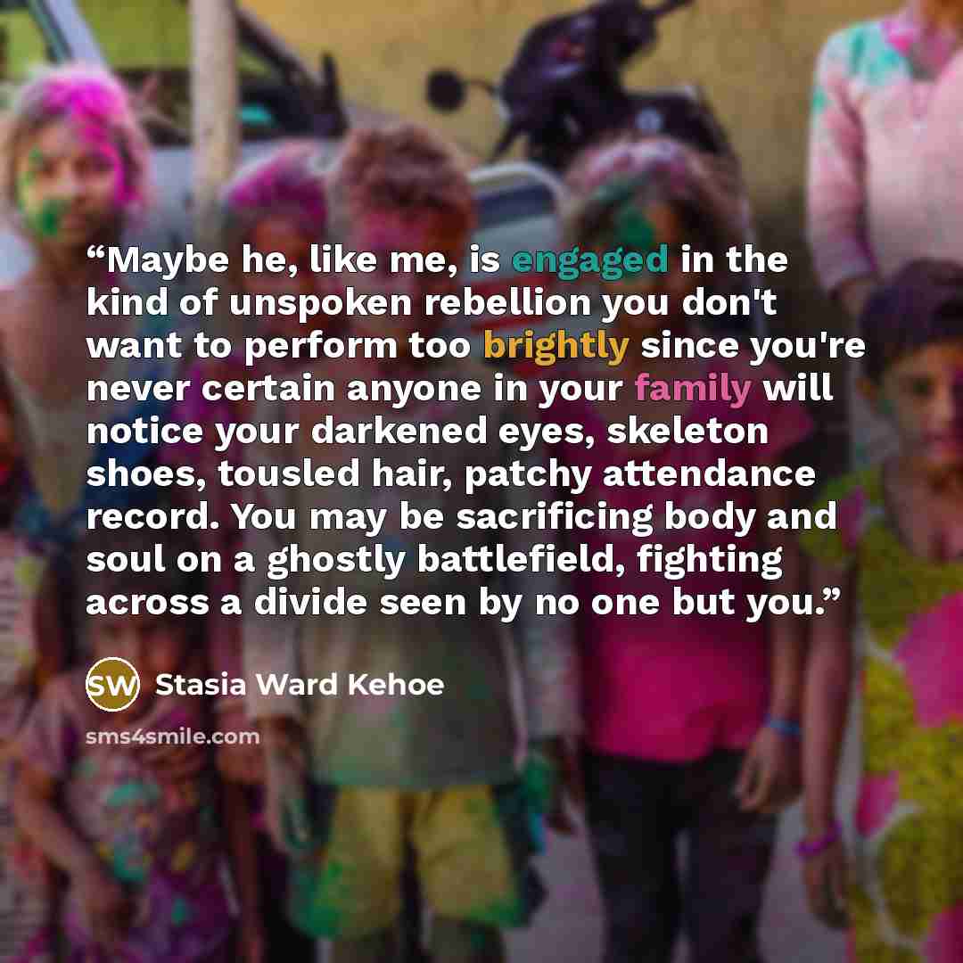 “Maybe he, like me, is engaged in the kind of unspoken rebellion you don't want to perform too brightly since you're never certain anyone in your family will notice your darkened eyes, skeleton shoes, tousled hair, patchy attendance record. You may be sacrificing body and soul on a ghostly…” quote by Stasia Ward Kehoe