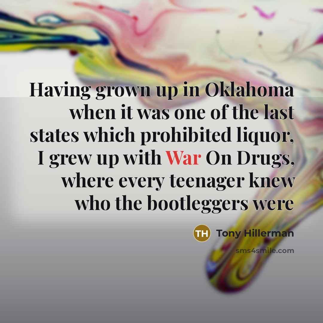 “Having grown up in Oklahoma when it was one of the last states which prohibited liquor, I grew up with War On Drugs, where every teenager knew who the bootleggers were” quote by Tony Hillerman