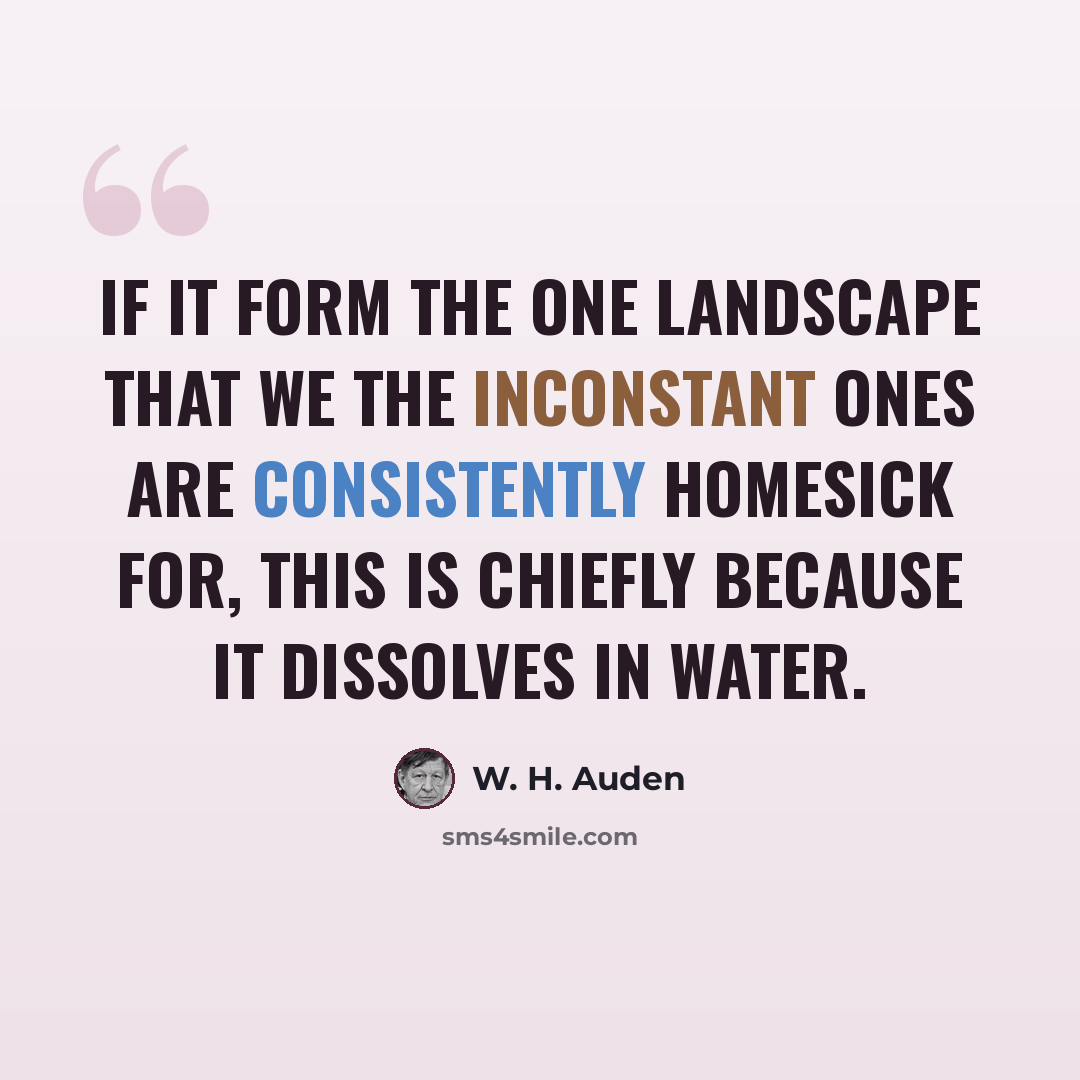 “If it form the one landscape that we the inconstant ones Are consistently homesick for, this is chiefly Because it dissolves in water.” quote by W. H. Auden