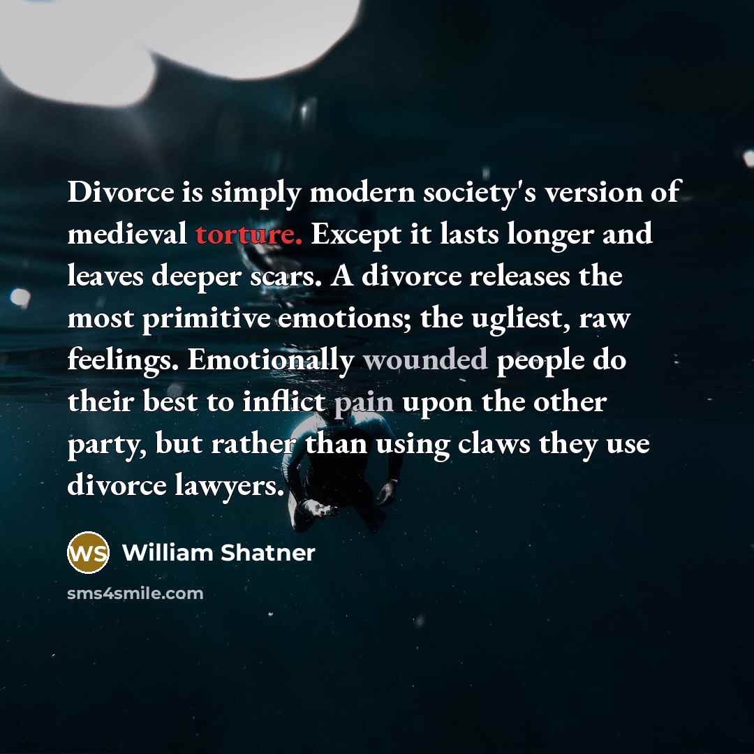 “Divorce is simply modern society's version of medieval torture. Except it lasts longer and leaves deeper scars. A divorce releases the most primitive emotions; the ugliest, raw feelings. Emotionally wounded people do their best to inflict pain upon the other party, but rather than using claws they…” quote by William Shatner