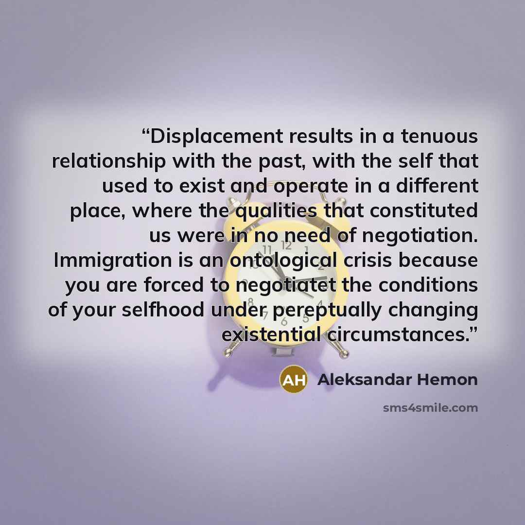 “Displacement results in a tenuous relationship with the past, with the self that used to exist and operate in a different place, where the qualities that constituted us were in no need of negotiation. Immigration is an ontological crisis because you are forced to negotiatet the conditions of your…” quote by Aleksandar Hemon