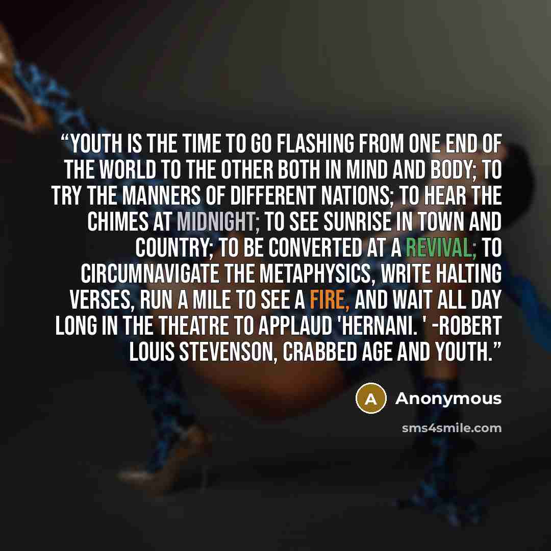 “Youth is the time to go flashing from one end of the world to the other both in mind and body; to try the manners of different nations; to hear the chimes at midnight; to see sunrise in town and country; to be converted at a revival; to circumnavigate the metaphysics, write halting verses, run a…” quote by Anonymous