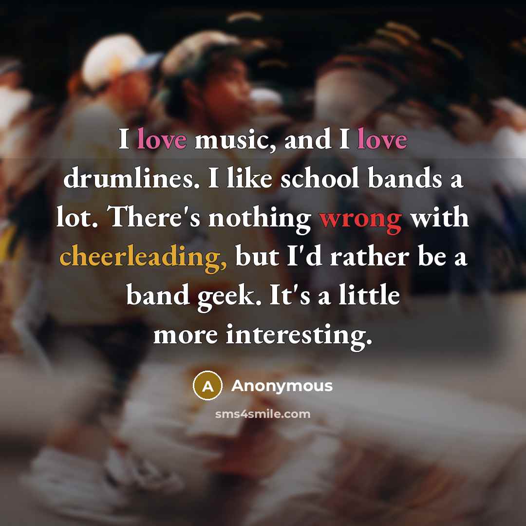 “I love music, and I love drumlines. I like school bands a lot. There's nothing wrong with cheerleading, but I'd rather be a band geek. It's a little more interesting.” quote by Anonymous