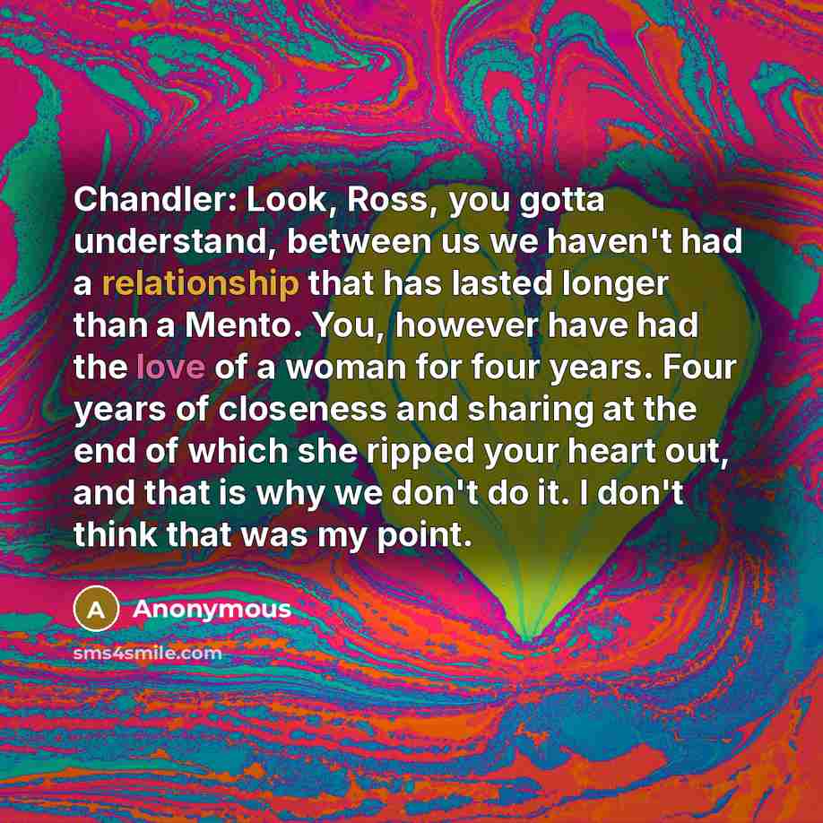 “Chandler: Look, Ross, you gotta understand, between us we haven't had a relationship that has lasted longer than a Mento. You, however have had the love of a woman for four years. Four years of closeness and sharing at the end of which she ripped your heart out, and that is why we don't do it. I…” quote by Anonymous