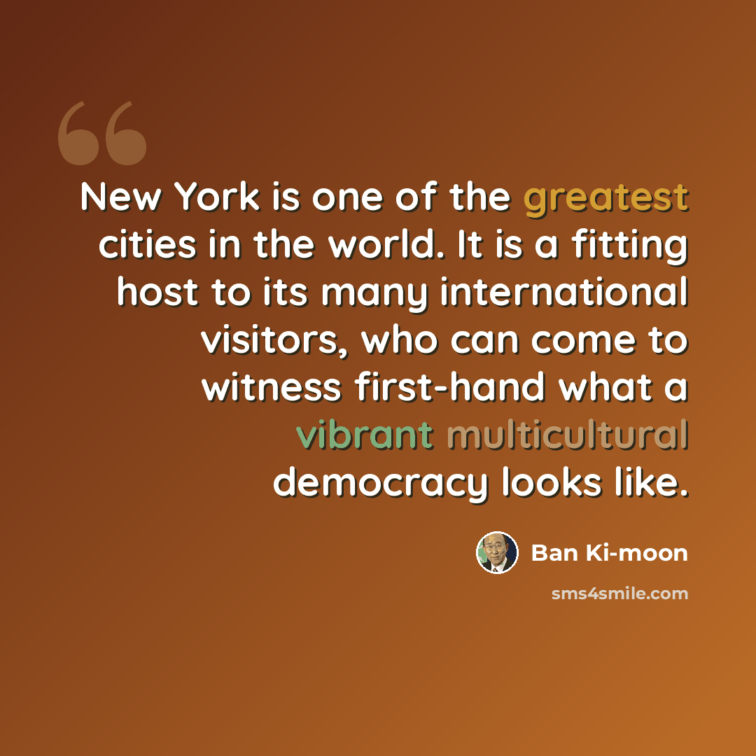 “New York is one of the greatest cities in the world. It is a fitting host to its many international visitors, who can come to witness first-hand what a vibrant multicultural democracy looks like.” quote by Ban Ki-moon