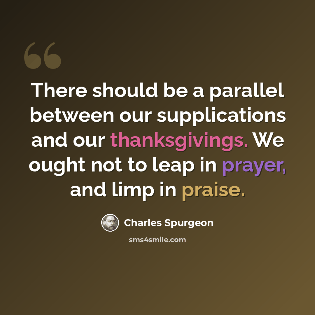 “There should be a parallel between our supplications and our thanksgivings. We ought not to leap in prayer, and limp in praise.” quote by Charles Spurgeon