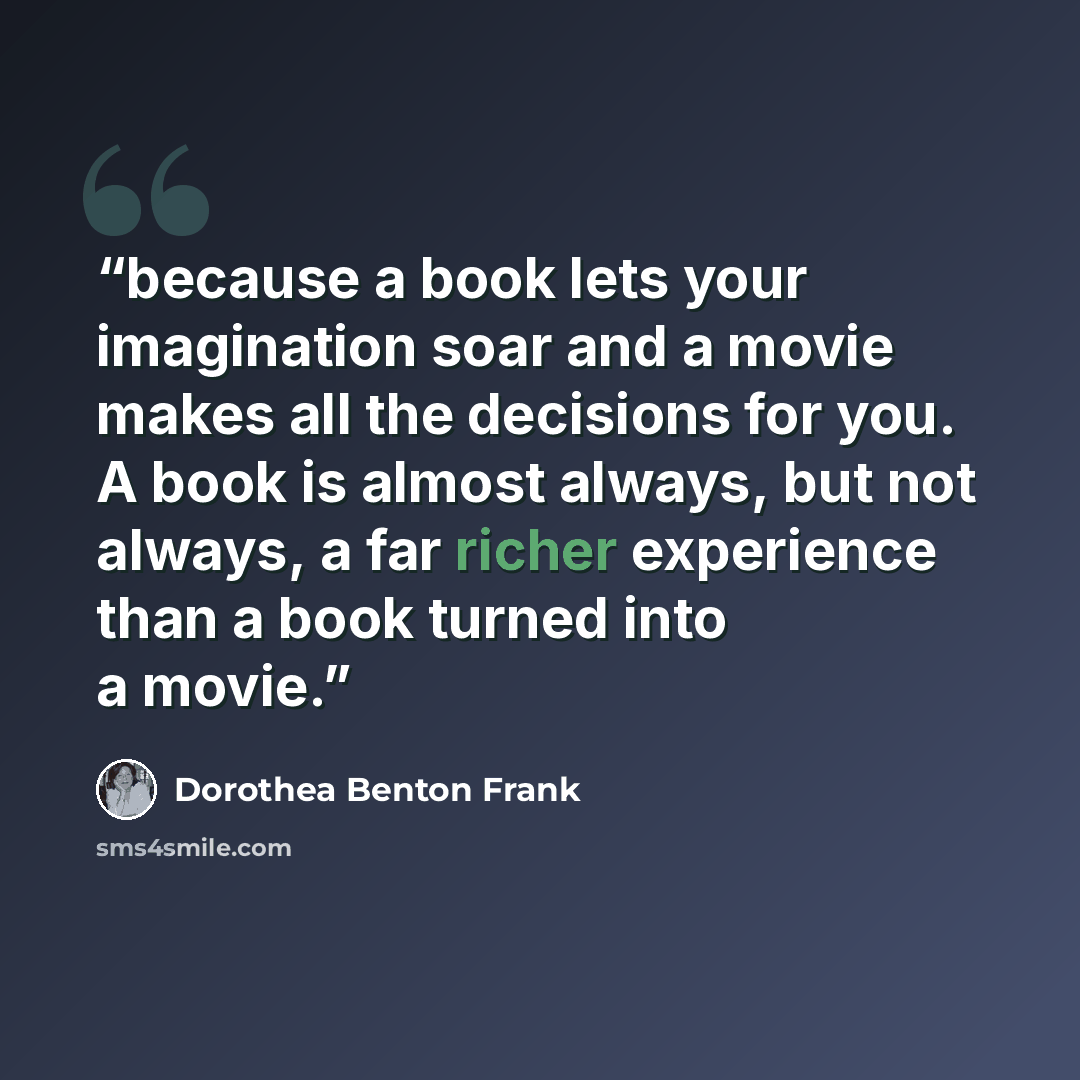 “because a book lets your imagination soar and a movie makes all the decisions for you. A book is almost always, but not always, a far richer experience than a book turned into a movie.” quote by Dorothea Benton Frank